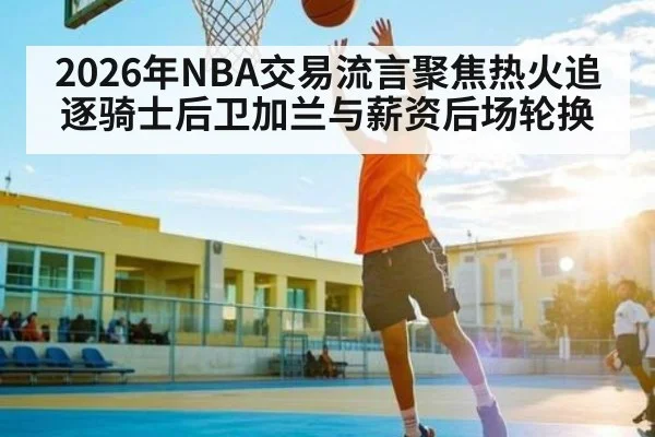 2026年NBA交易流言聚焦热火追逐骑士后卫加兰与薪资后场轮换
